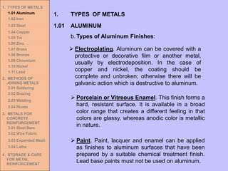 1. TYPES OF METALS
1.01 Aluminum
1.02 Iron
1.03 Steel
1.04 Copper
1.05 Tin
1.06 Zinc
1.07 Brass
1.08 Bronze
1.09 Chromium
1.10 Nickel
1.11 Lead
2. METHODS OF
JOINING METALS
2.01 Soldering
2.02 Brazing
2.03 Welding
2.04 Rivets
3. METALS FOR
CONCRETE
REINFORCEMENT
3.01 Steel Bars
3.02 Wire Fabric
3.03 Expanded Mesh
3.04 Laths
4. STORAGE & CARE
FOR METAL
REINFORCEMENT
➢ Electroplating. Aluminum can be covered with a
protective or decorative film or another metal,
usually by electrodeposition. In the case of
copper and nickel, the coating should be
complete and unbroken; otherwise there will be
galvanic action which is destructive to aluminum.
➢ Porcelain or Vitreous Enamel. This finish forms a
hard, resistant surface. It is available in a broad
color range that creates a different feeling in that
colors are glassy, whereas anodic color is metallic
in nature.
➢ Paint. Paint, lacquer and enamel can be applied
as finishes to aluminum surfaces that have been
prepared by a suitable chemical treatment finish.
Lead base paints must not be used on aluminum.
1.01 ALUMINUM
1. TYPES OF METALS
b. Types of Aluminum Finishes:
 