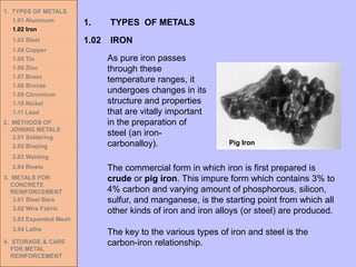 The commercial form in which iron is first prepared is
crude or pig iron. This impure form which contains 3% to
4% carbon and varying amount of phosphorous, silicon,
sulfur, and manganese, is the starting point from which all
other kinds of iron and iron alloys (or steel) are produced.
The key to the various types of iron and steel is the
carbon-iron relationship.
1. TYPES OF METALS
1.01 Aluminum
1.02 Iron
1.03 Steel
1.04 Copper
1.05 Tin
1.06 Zinc
1.07 Brass
1.08 Bronze
1.09 Chromium
1.10 Nickel
1.11 Lead
2. METHODS OF
JOINING METALS
2.01 Soldering
2.02 Brazing
2.03 Welding
2.04 Rivets
3. METALS FOR
CONCRETE
REINFORCEMENT
3.01 Steel Bars
3.02 Wire Fabric
3.03 Expanded Mesh
3.04 Laths
4. STORAGE & CARE
FOR METAL
REINFORCEMENT
As pure iron passes
through these
temperature ranges, it
undergoes changes in its
structure and properties
that are vitally important
in the preparation of
steel (an iron-
carbonalloy).
1.02 IRON
1. TYPES OF METALS
Pig Iron
 