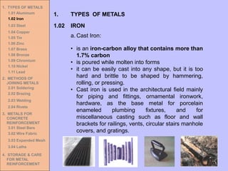 1. TYPES OF METALS
1.01 Aluminum
1.02 Iron
1.03 Steel
1.04 Copper
1.05 Tin
1.06 Zinc
1.07 Brass
1.08 Bronze
1.09 Chromium
1.10 Nickel
1.11 Lead
2. METHODS OF
JOINING METALS
2.01 Soldering
2.02 Brazing
2.03 Welding
2.04 Rivets
3. METALS FOR
CONCRETE
REINFORCEMENT
3.01 Steel Bars
3.02 Wire Fabric
3.03 Expanded Mesh
3.04 Laths
4. STORAGE & CARE
FOR METAL
REINFORCEMENT
a. Cast Iron:
• is an iron-carbon alloy that contains more than
1.7% carbon
• is poured while molten into forms
• it can be easily cast into any shape, but it is too
hard and brittle to be shaped by hammering,
rolling, or pressing.
• Cast iron is used in the architectural field mainly
for piping and fittings, ornamental ironwork,
hardware, as the base metal for porcelain
enameled plumbing fixtures, and for
miscellaneous casting such as floor and wall
brackets for railings, vents, circular stairs manhole
covers, and gratings.
1.02 IRON
1. TYPES OF METALS
 