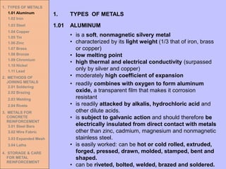 • is a soft, nonmagnetic silvery metal
• characterized by its light weight (1/3 that of iron, brass
or copper)
• low melting point
• high thermal and electrical conductivity (surpassed
only by silver and copper)
• moderately high coefficient of expansion
1.01 ALUMINUM
1. TYPES OF METALS
• readily combines with oxygen to form aluminum
oxide, a transparent film that makes it corrosion
resistant
• is readily attacked by alkalis, hydrochloric acid and
other dilute acids.
• is subject to galvanic action and should therefore be
electrically insulated from direct contact with metals
other than zinc, cadmium, magnesium and nonmagnetic
stainless steel.
• is easily worked: can be hot or cold rolled, extruded,
forged, pressed, drawn, molded, stamped, bent and
shaped.
• can be riveted, bolted, welded, brazed and soldered.
1. TYPES OF METALS
1.01 Aluminum
1.02 Iron
1.03 Steel
1.04 Copper
1.05 Tin
1.06 Zinc
1.07 Brass
1.08 Bronze
1.09 Chromium
1.10 Nickel
1.11 Lead
2. METHODS OF
JOINING METALS
2.01 Soldering
2.02 Brazing
2.03 Welding
2.04 Rivets
3. METALS FOR
CONCRETE
REINFORCEMENT
3.01 Steel Bars
3.02 Wire Fabric
3.03 Expanded Mesh
3.04 Laths
4. STORAGE & CARE
FOR METAL
REINFORCEMENT
 