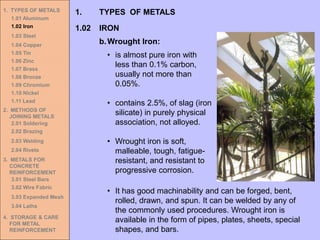 1. TYPES OF METALS
1.01 Aluminum
1.02 Iron
1.03 Steel
1.04 Copper
1.05 Tin
1.06 Zinc
1.07 Brass
1.08 Bronze
1.09 Chromium
1.10 Nickel
1.11 Lead
2. METHODS OF
JOINING METALS
2.01 Soldering
2.02 Brazing
2.03 Welding
2.04 Rivets
3. METALS FOR
CONCRETE
REINFORCEMENT
3.01 Steel Bars
3.02 Wire Fabric
3.03 Expanded Mesh
3.04 Laths
4. STORAGE & CARE
FOR METAL
REINFORCEMENT
1.02 IRON
1. TYPES OF METALS
b.Wrought Iron:
• is almost pure iron with
less than 0.1% carbon,
usually not more than
0.05%.
• contains 2.5%, of slag (iron
silicate) in purely physical
association, not alloyed.
• Wrought iron is soft,
malleable, tough, fatigue-
resistant, and resistant to
progressive corrosion.
• It has good machinability and can be forged, bent,
rolled, drawn, and spun. It can be welded by any of
the commonly used procedures. Wrought iron is
available in the form of pipes, plates, sheets, special
shapes, and bars.
 