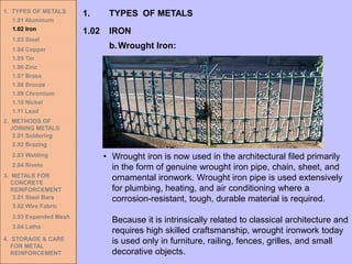 1. TYPES OF METALS
1.01 Aluminum
1.02 Iron
1.03 Steel
1.04 Copper
1.05 Tin
1.06 Zinc
1.07 Brass
1.08 Bronze
1.09 Chromium
1.10 Nickel
1.11 Lead
2. METHODS OF
JOINING METALS
2.01 Soldering
2.02 Brazing
2.03 Welding
2.04 Rivets
3. METALS FOR
CONCRETE
REINFORCEMENT
3.01 Steel Bars
3.02 Wire Fabric
3.03 Expanded Mesh
3.04 Laths
4. STORAGE & CARE
FOR METAL
REINFORCEMENT
1.02 IRON
1. TYPES OF METALS
b.Wrought Iron:
• Wrought iron is now used in the architectural filed primarily
in the form of genuine wrought iron pipe, chain, sheet, and
ornamental ironwork. Wrought iron pipe is used extensively
for plumbing, heating, and air conditioning where a
corrosion-resistant, tough, durable material is required.
Because it is intrinsically related to classical architecture and
requires high skilled craftsmanship, wrought ironwork today
is used only in furniture, railing, fences, grilles, and small
decorative objects.
 