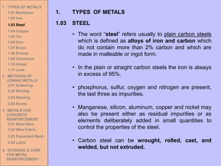 1. TYPES OF METALS
1.01 Aluminum
1.02 Iron
1.03 Steel
1.04 Copper
1.05 Tin
1.06 Zinc
1.07 Brass
1.08 Bronze
1.09 Chromium
1.10 Nickel
1.11 Lead
2. METHODS OF
JOINING METALS
2.01 Soldering
2.02 Brazing
2.03 Welding
2.04 Rivets
3. METALS FOR
CONCRETE
REINFORCEMENT
3.01 Steel Bars
3.02 Wire Fabric
3.03 Expanded Mesh
3.04 Laths
4. STORAGE & CARE
FOR METAL
REINFORCEMENT
• The word “steel” refers usually to plain carbon steels
which is defined as alloys of iron and carbon which
do not contain more than 2% carbon and which are
made in malleable or ingot form.
• In the plain or straight carbon steels the iron is always
in excess of 95%.
• phosphorus, sulfur, oxygen and nitrogen are present,
the last three as impurities.
• Manganese, silicon, aluminum, copper and nickel may
also be present either as residual impurities or as
elements deliberately added in small quantities to
control the properties of the steel.
• Carbon steel can be wrought, rolled, cast, and
welded, but not extruded.
1.03 STEEL
1. TYPES OF METALS
 