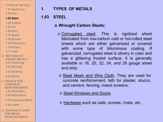 1. TYPES OF METALS
1.01 Aluminum
1.02 Iron
1.03 Steel
1.04 Copper
1.05 Tin
1.06 Zinc
1.07 Brass
1.08 Bronze
1.09 Chromium
1.10 Nickel
1.11 Lead
2. METHODS OF
JOINING METALS
2.01 Soldering
2.02 Brazing
2.03 Welding
2.04 Rivets
3. METALS FOR
CONCRETE
REINFORCEMENT
3.01 Steel Bars
3.02 Wire Fabric
3.03 Expanded Mesh
3.04 Laths
4. STORAGE & CARE
FOR METAL
REINFORCEMENT
➢ Corrugated steel. This is rigidized sheet
fabricated from low-carbon cold or hot-rolled steel
sheets which are either galvanized or covered
with some type of bituminous coating. If
galvanized, corrugated steel is silvery in color and
has a glittering frosted surface. It is generally
available in 18, 20, 22. 24, and 26 gauge sheet
and strip.
➢ Steel Mesh and Wire Cloth. They are used for
concrete reinforcement, lath for plaster, stucco,
and cement, fencing, insect screens.
➢ Steel Windows and Doors.
➢ Hardware such as nails, screws, rivets, etc
1.03 STEEL
1. TYPES OF METALS
a. Wrought Carbon Steels:
 