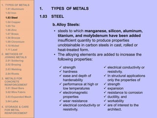 1. TYPES OF METALS
1.01 Aluminum
1.02 Iron
1.03 Steel
1.04 Copper
1.05 Tin
1.06 Zinc
1.07 Brass
1.08 Bronze
1.09 Chromium
1.10 Nickel
1.11 Lead
2. METHODS OF
JOINING METALS
2.01 Soldering
2.02 Brazing
2.03 Welding
2.04 Rivets
3. METALS FOR
CONCRETE
REINFORCEMENT
3.01 Steel Bars
3.02 Wire Fabric
3.03 Expanded Mesh
3.04 Laths
4. STORAGE & CARE
FOR METAL
REINFORCEMENT
• steels to which manganese, silicon, aluminum,
titanium, and molybdenum have been added
insufficient quantity to produce properties
unobtainable in carbon steels in cast, rolled or
heat-treated form.
• The alloying elements are added to increase the
following properties:
1.03 STEEL
1. TYPES OF METALS
b.Alloy Steels:
✓ strength
✓ hardness
✓ ease and depth of
hardenability
✓ performance at high or
low temperatures
✓ electromagnetic
properties
✓ wear resistance
✓ electrical conductivity or
resistivity.
✓ electrical conductivity or
resistivity.
✓ In structural applications
only the properties of
✓ strength
✓ expansion
✓ resistance to corrosion
✓ ductility, and
✓ workability
✓ are of interest to the
architect.
 