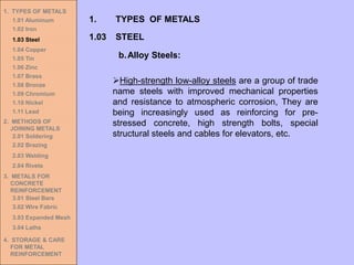 1. TYPES OF METALS
1.01 Aluminum
1.02 Iron
1.03 Steel
1.04 Copper
1.05 Tin
1.06 Zinc
1.07 Brass
1.08 Bronze
1.09 Chromium
1.10 Nickel
1.11 Lead
2. METHODS OF
JOINING METALS
2.01 Soldering
2.02 Brazing
2.03 Welding
2.04 Rivets
3. METALS FOR
CONCRETE
REINFORCEMENT
3.01 Steel Bars
3.02 Wire Fabric
3.03 Expanded Mesh
3.04 Laths
4. STORAGE & CARE
FOR METAL
REINFORCEMENT
➢High-strength low-alloy steels are a group of trade
name steels with improved mechanical properties
and resistance to atmospheric corrosion, They are
being increasingly used as reinforcing for pre-
stressed concrete, high strength bolts, special
structural steels and cables for elevators, etc.
1.03 STEEL
1. TYPES OF METALS
b.Alloy Steels:
 