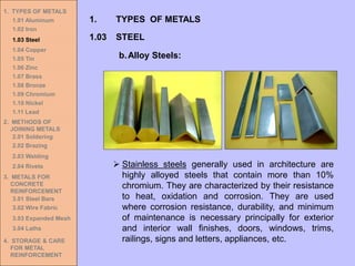 1. TYPES OF METALS
1.01 Aluminum
1.02 Iron
1.03 Steel
1.04 Copper
1.05 Tin
1.06 Zinc
1.07 Brass
1.08 Bronze
1.09 Chromium
1.10 Nickel
1.11 Lead
2. METHODS OF
JOINING METALS
2.01 Soldering
2.02 Brazing
2.03 Welding
2.04 Rivets
3. METALS FOR
CONCRETE
REINFORCEMENT
3.01 Steel Bars
3.02 Wire Fabric
3.03 Expanded Mesh
3.04 Laths
4. STORAGE & CARE
FOR METAL
REINFORCEMENT
➢ Stainless steels generally used in architecture are
highly alloyed steels that contain more than 10%
chromium. They are characterized by their resistance
to heat, oxidation and corrosion. They are used
where corrosion resistance, durability, and minimum
of maintenance is necessary principally for exterior
and interior wall finishes, doors, windows, trims,
railings, signs and letters, appliances, etc.
1.03 STEEL
1. TYPES OF METALS
b.Alloy Steels:
 