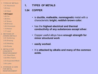 1. TYPES OF METALS
1.01 Aluminum
1.02 Iron
1.03 Steel
1.04 Copper
1.05 Tin
1.06 Zinc
1.07 Brass
1.08 Bronze
1.09 Chromium
1.10 Nickel
1.11 Lead
2. METHODS OF
JOINING METALS
2.01 Soldering
2.02 Brazing
2.03 Welding
2.04 Rivets
3. METALS FOR
CONCRETE
REINFORCEMENT
3.01 Steel Bars
3.02 Wire Fabric
3.03 Expanded Mesh
3.04 Laths
4. STORAGE & CARE
FOR METAL
REINFORCEMENT
• is ductile, malleable, nonmagnetic metal with a
characteristic bright, reddish brown color.
• has the highest electrical and thermal
conductivity of any substances except silver.
• Copper useful alloys have enough strength for
minor structural work
• easily worked.
• It is attacked by alkalis and many of the common
acids.
1.04 COPPER
1. TYPES OF METALS
 
