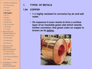 1. TYPES OF METALS
1.01 Aluminum
1.02 Iron
1.03 Steel
1.04 Copper
1.05 Tin
1.06 Zinc
1.07 Brass
1.08 Bronze
1.09 Chromium
1.10 Nickel
1.11 Lead
2. METHODS OF
JOINING METALS
2.01 Soldering
2.02 Brazing
2.03 Welding
2.04 Rivets
3. METALS FOR
CONCRETE
REINFORCEMENT
3.01 Steel Bars
3.02 Wire Fabric
3.03 Expanded Mesh
3.04 Laths
4. STORAGE & CARE
FOR METAL
REINFORCEMENT
• It is highly resistant to corrosion by air and salt
water.
• On exposure it soon reacts to form a surface
layer of an insoluble green slat which retards
further corrosion; this green color on copper is
known as its patina.
1.04 COPPER
1. TYPES OF METALS
 