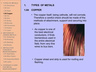 1. TYPES OF METALS
1.01 Aluminum
1.02 Iron
1.03 Steel
1.04 Copper
1.05 Tin
1.06 Zinc
1.07 Brass
1.08 Bronze
1.09 Chromium
1.10 Nickel
1.11 Lead
2. METHODS OF
JOINING METALS
2.01 Soldering
2.02 Brazing
2.03 Welding
2.04 Rivets
3. METALS FOR
CONCRETE
REINFORCEMENT
3.01 Steel Bars
3.02 Wire Fabric
3.03 Expanded Mesh
3.04 Laths
4. STORAGE & CARE
FOR METAL
REINFORCEMENT
• As copper is one of
the best electrical
conductors, it finds
tremendous used in
the entire electrical
field, from very fine
wires to bus bars.
1.04 COPPER
1. TYPES OF METALS
• The copper itself, being cathode, will not corrode.
Therefore a careful check should be made of the
methods of attachment, support and securing into
place.
• Copper sheet and strip is used for roofing and
flashing.
 