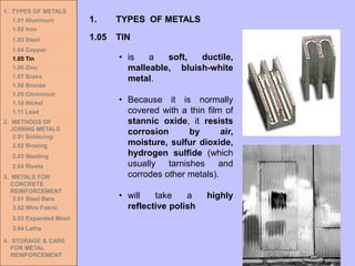 1. TYPES OF METALS
1.01 Aluminum
1.02 Iron
1.03 Steel
1.04 Copper
1.05 Tin
1.06 Zinc
1.07 Brass
1.08 Bronze
1.09 Chromium
1.10 Nickel
1.11 Lead
2. METHODS OF
JOINING METALS
2.01 Soldering
2.02 Brazing
2.03 Welding
2.04 Rivets
3. METALS FOR
CONCRETE
REINFORCEMENT
3.01 Steel Bars
3.02 Wire Fabric
3.03 Expanded Mesh
3.04 Laths
4. STORAGE & CARE
FOR METAL
REINFORCEMENT
• is a soft, ductile,
malleable, bluish-white
metal.
• Because it is normally
covered with a thin film of
stannic oxide, it resists
corrosion by air,
moisture, sulfur dioxide,
hydrogen sulfide (which
usually tarnishes and
corrodes other metals).
• will take a highly
reflective polish
1.05 TIN
1. TYPES OF METALS
 