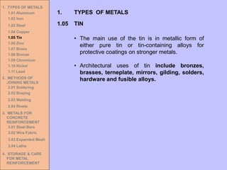 1. TYPES OF METALS
1.01 Aluminum
1.02 Iron
1.03 Steel
1.04 Copper
1.05 Tin
1.06 Zinc
1.07 Brass
1.08 Bronze
1.09 Chromium
1.10 Nickel
1.11 Lead
2. METHODS OF
JOINING METALS
2.01 Soldering
2.02 Brazing
2.03 Welding
2.04 Rivets
3. METALS FOR
CONCRETE
REINFORCEMENT
3.01 Steel Bars
3.02 Wire Fabric
3.03 Expanded Mesh
3.04 Laths
4. STORAGE & CARE
FOR METAL
REINFORCEMENT
• The main use of the tin is in metallic form of
either pure tin or tin-containing alloys for
protective coatings on stronger metals.
• Architectural uses of tin include bronzes,
brasses, terneplate, mirrors, gilding, solders,
hardware and fusible alloys.
1.05 TIN
1. TYPES OF METALS
 