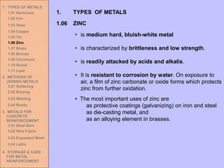 1. TYPES OF METALS
1.01 Aluminum
1.02 Iron
1.03 Steel
1.04 Copper
1.05 Tin
1.06 Zinc
1.07 Brass
1.08 Bronze
1.09 Chromium
1.10 Nickel
1.11 Lead
2. METHODS OF
JOINING METALS
2.01 Soldering
2.02 Brazing
2.03 Welding
2.04 Rivets
3. METALS FOR
CONCRETE
REINFORCEMENT
3.01 Steel Bars
3.02 Wire Fabric
3.03 Expanded Mesh
3.04 Laths
4. STORAGE & CARE
FOR METAL
REINFORCEMENT
• is medium hard, bluish-white metal
• is characterized by brittleness and low strength.
• is readily attacked by acids and alkalis.
• It is resistant to corrosion by water. On exposure to
air, a film of zinc carbonate or oxide forms which protects
zinc from further oxidation.
1.06 ZINC
1. TYPES OF METALS
• The most important uses of zinc are
as protective coatings (galvanizing) on iron and steel
as die-casting metal, and
as an alloying element in brasses.
 