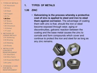 1. TYPES OF METALS
1.01 Aluminum
1.02 Iron
1.03 Steel
1.04 Copper
1.05 Tin
1.06 Zinc
1.07 Brass
1.08 Bronze
1.09 Chromium
1.10 Nickel
1.11 Lead
2. METHODS OF
JOINING METALS
2.01 Soldering
2.02 Brazing
2.03 Welding
2.04 Rivets
3. METALS FOR
CONCRETE
REINFORCEMENT
3.01 Steel Bars
3.02 Wire Fabric
3.03 Expanded Mesh
3.04 Laths
4. STORAGE & CARE
FOR METAL
REINFORCEMENT
1.06 ZINC
1. TYPES OF METALS
• Galvanizing is the process whereby a protective
coat of zinc is applied to steel and iron to steel
them against corrosion. The advantage of coating
them with zinc is that, should the iron or steel
become exposed through wear, aging or
discontinuities, galvanic reaction between the
coating and the base metal causes the zinc to
corrode and form compounds which cover and
continue to protect the iron and steel for as long as
any zinc remains.
 