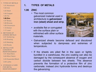 1. TYPES OF METALS
1.01 Aluminum
1.02 Iron
1.03 Steel
1.04 Copper
1.05 Tin
1.06 Zinc
1.07 Brass
1.08 Bronze
1.09 Chromium
1.10 Nickel
1.11 Lead
2. METHODS OF
JOINING METALS
2.01 Soldering
2.02 Brazing
2.03 Welding
2.04 Rivets
3. METALS FOR
CONCRETE
REINFORCEMENT
3.01 Steel Bars
3.02 Wire Fabric
3.03 Expanded Mesh
3.04 Laths
4. STORAGE & CARE
FOR METAL
REINFORCEMENT
• The most common
galvanized material used in
architecture is galvanized
iron (steel) sheet and strip.
• available flat or corrugated
with the surface plain or
refinished with other surface
materials.
1.06 ZINC
1. TYPES OF METALS
• Galvanized sheets become defaced and discolored
when subjected to dampness and extremes of
temperature.
• If the sheets are piled flat in the open or tightly
bundled in a warehouse, the zinc coating can also be
damaged by the consequent absence of oxygen and
carbon dioxide between two sheets. This absence
prevents the formation of a protective film of zinc
carbonate; instead zinc hydroxide forms and destroys
the galvanizing.
 