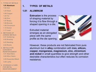 Extrusion is the process
of shaping material by
forcing it to flow through a
shaped opening in a die.
Extruded material
emerges as an elongated
piece with the same
profile as the die opening.
1.01 ALUMINUM
1. TYPES OF METALS
However, these products are not fabricated from pure
aluminum but in alloy combination with iron, silicon,
copper, manganese, magnesium, zinc, chromium
and nickel in small quantities to give strength and other
desirable characteristics but often reduces its corrosion
resistance.
1. TYPES OF METALS
1.01 Aluminum
1.02 Iron
1.03 Steel
1.04 Copper
1.05 Tin
1.06 Zinc
1.07 Brass
1.08 Bronze
1.09 Chromium
1.10 Nickel
1.11 Lead
2. METHODS OF
JOINING METALS
2.01 Soldering
2.02 Brazing
2.03 Welding
2.04 Rivets
3. METALS FOR
CONCRETE
REINFORCEMENT
3.01 Steel Bars
3.02 Wire Fabric
3.03 Expanded Mesh
3.04 Laths
4. STORAGE & CARE
FOR METAL
REINFORCEMENT
 