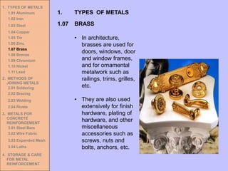 1. TYPES OF METALS
1.01 Aluminum
1.02 Iron
1.03 Steel
1.04 Copper
1.05 Tin
1.06 Zinc
1.07 Brass
1.08 Bronze
1.09 Chromium
1.10 Nickel
1.11 Lead
2. METHODS OF
JOINING METALS
2.01 Soldering
2.02 Brazing
2.03 Welding
2.04 Rivets
3. METALS FOR
CONCRETE
REINFORCEMENT
3.01 Steel Bars
3.02 Wire Fabric
3.03 Expanded Mesh
3.04 Laths
4. STORAGE & CARE
FOR METAL
REINFORCEMENT
• In architecture,
brasses are used for
doors, windows, door
and window frames,
and for ornamental
metalwork such as
railings, trims, grilles,
etc.
• They are also used
extensively for finish
hardware, plating of
hardware, and other
miscellaneous
accessories such as
screws, nuts and
bolts, anchors, etc.
1.07 BRASS
1. TYPES OF METALS
 