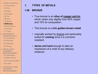 1. TYPES OF METALS
1.01 Aluminum
1.02 Iron
1.03 Steel
1.04 Copper
1.05 Tin
1.06 Zinc
1.07 Brass
1.08 Bronze
1.09 Chromium
1.10 Nickel
1.11 Lead
2. METHODS OF
JOINING METALS
2.01 Soldering
2.02 Brazing
2.03 Welding
2.04 Rivets
3. METALS FOR
CONCRETE
REINFORCEMENT
3.01 Steel Bars
3.02 Wire Fabric
3.03 Expanded Mesh
3.04 Laths
4. STORAGE & CARE
FOR METAL
REINFORCEMENT
• True bronze is an alloy of copper and tin
which varies only slightly from 90% copper
and 10% tin composition.
• This bronze is a rich golden-brown metal
• originally worked by forging and particularly
suited for casting since it is corrosion
resistant,
• dense and hard enough to take an
impression of a mold of any delicacy
whatever.
1.08 BRONZE
1. TYPES OF METALS
 