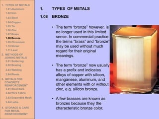 1. TYPES OF METALS
1.01 Aluminum
1.02 Iron
1.03 Steel
1.04 Copper
1.05 Tin
1.06 Zinc
1.07 Brass
1.08 Bronze
1.09 Chromium
1.10 Nickel
1.11 Lead
2. METHODS OF
JOINING METALS
2.01 Soldering
2.02 Brazing
2.03 Welding
2.04 Rivets
3. METALS FOR
CONCRETE
REINFORCEMENT
3.01 Steel Bars
3.02 Wire Fabric
3.03 Expanded Mesh
3.04 Laths
4. STORAGE & CARE
FOR METAL
REINFORCEMENT
• The term “bronze” however, is
no longer used in this limited
sense. In commercial practice
the terms “brass” and “bronze”
may be used without much
regard for their original
meanings.
• The term “bronze” now usually
has a prefix and indicates
alloys of copper with silicon,
manganese, aluminum, and
other elements with or without
zinc, e.g. silicon bronze.
• A few brasses are known as
bronzes because they the
characteristic bronze color.
1.08 BRONZE
1. TYPES OF METALS
 