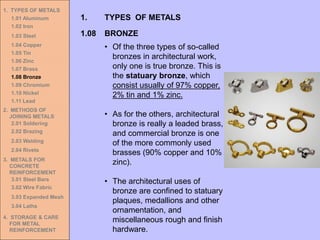 1. TYPES OF METALS
1.01 Aluminum
1.02 Iron
1.03 Steel
1.04 Copper
1.05 Tin
1.06 Zinc
1.07 Brass
1.08 Bronze
1.09 Chromium
1.10 Nickel
1.11 Lead
2. METHODS OF
JOINING METALS
2.01 Soldering
2.02 Brazing
2.03 Welding
2.04 Rivets
3. METALS FOR
CONCRETE
REINFORCEMENT
3.01 Steel Bars
3.02 Wire Fabric
3.03 Expanded Mesh
3.04 Laths
4. STORAGE & CARE
FOR METAL
REINFORCEMENT
• Of the three types of so-called
bronzes in architectural work,
only one is true bronze. This is
the statuary bronze, which
consist usually of 97% copper,
2% tin and 1% zinc.
• As for the others, architectural
bronze is really a leaded brass,
and commercial bronze is one
of the more commonly used
brasses (90% copper and 10%
zinc).
• The architectural uses of
bronze are confined to statuary
plaques, medallions and other
ornamentation, and
miscellaneous rough and finish
hardware.
1.08 BRONZE
1. TYPES OF METALS
 