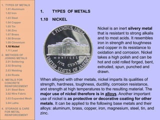 1. TYPES OF METALS
1.01 Aluminum
1.02 Iron
1.03 Steel
1.04 Copper
1.05 Tin
1.06 Zinc
1.07 Brass
1.08 Bronze
1.09 Chromium
1.10 Nickel
1.11 Lead
2. METHODS OF
JOINING METALS
2.01 Soldering
2.02 Brazing
2.03 Welding
2.04 Rivets
3. METALS FOR
CONCRETE
REINFORCEMENT
3.01 Steel Bars
3.02 Wire Fabric
3.03 Expanded Mesh
3.04 Laths
4. STORAGE & CARE
FOR METAL
REINFORCEMENT
1.10 NICKEL
1. TYPES OF METALS
When alloyed with other metals, nickel imparts its qualities of
strength, hardness, toughness, ductility, corrosion resistance,
and strength at high temperatures to the resulting material. The
major use of nickel therefore is in alloys. Another important
use of nickel is as protective or decorative coating for other
metals. It can be applied to the following base metals and their
alloys: aluminum, brass, copper, iron, magnesium, steel, tin, and
zinc.
Nickel is an inert silvery metal
that is resistant to strong alkalis
and to most acids. It resembles
iron in strength and toughness
and copper in its resistance to
oxidation and corrosion. Nickel
takes a high polish and can be
hot and cold rolled forged, bent,
extruded, spun, punched and
drawn.
 