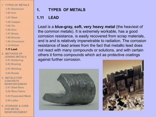 1. TYPES OF METALS
1.01 Aluminum
1.02 Iron
1.03 Steel
1.04 Copper
1.05 Tin
1.06 Zinc
1.07 Brass
1.08 Bronze
1.09 Chromium
1.10 Nickel
1.11 Lead
2. METHODS OF
JOINING METALS
2.01 Soldering
2.02 Brazing
2.03 Welding
2.04 Rivets
3. METALS FOR
CONCRETE
REINFORCEMENT
3.01 Steel Bars
3.02 Wire Fabric
3.03 Expanded Mesh
3.04 Laths
4. STORAGE & CARE
FOR METAL
REINFORCEMENT
1.11 LEAD
1. TYPES OF METALS
Lead is a blue-gray, soft, very heavy metal (the heaviest of
the common metals). It is extremely workable, has a good
corrosion resistance, is easily recovered from scrap materials,
and is and is relatively impenetrable to radiation. The corrosion
resistance of lead arises from the fact that metallic lead does
not react with many compounds or solutions, and with certain
others it forms compounds which act as protective coatings
against further corrosion.
 