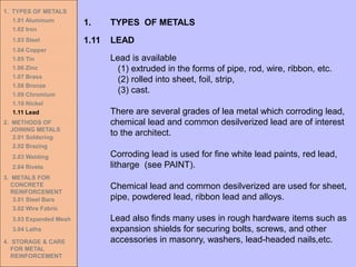 1. TYPES OF METALS
1.01 Aluminum
1.02 Iron
1.03 Steel
1.04 Copper
1.05 Tin
1.06 Zinc
1.07 Brass
1.08 Bronze
1.09 Chromium
1.10 Nickel
1.11 Lead
2. METHODS OF
JOINING METALS
2.01 Soldering
2.02 Brazing
2.03 Welding
2.04 Rivets
3. METALS FOR
CONCRETE
REINFORCEMENT
3.01 Steel Bars
3.02 Wire Fabric
3.03 Expanded Mesh
3.04 Laths
4. STORAGE & CARE
FOR METAL
REINFORCEMENT
1.11 LEAD
1. TYPES OF METALS
Lead is available
(1) extruded in the forms of pipe, rod, wire, ribbon, etc.
(2) rolled into sheet, foil, strip,
(3) cast.
There are several grades of lea metal which corroding lead,
chemical lead and common desilverized lead are of interest
to the architect.
Corroding lead is used for fine white lead paints, red lead,
litharge (see PAINT).
Chemical lead and common desilverized are used for sheet,
pipe, powdered lead, ribbon lead and alloys.
Lead also finds many uses in rough hardware items such as
expansion shields for securing bolts, screws, and other
accessories in masonry, washers, lead-headed nails,etc.
 
