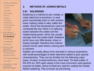 1. TYPES OF METALS
1.01 Aluminum
1.02 Iron
1.03 Steel
1.04 Copper
1.05 Tin
1.06 Zinc
1.07 Brass
1.08 Bronze
1.09 Chromium
1.10 Nickel
1.11 Lead
2. METHODS OF
JOINING METALS
2.01 Soldering
2.02 Brazing
2.03 Welding
2.04 Rivets
3. METALS FOR
CONCRETE
REINFORCEMENT
3.01 Steel Bars
3.02 Wire Fabric
3.03 Expanded Mesh
3.04 Laths
4. STORAGE & CARE
FOR METAL
REINFORCEMENT
2.01 SOLDERING
2. METHODS OF JOINING METALS
Soldering is a method to join metals, to
make electrical connections, to seal
joints hermetically them in with another,
lower melting metal or alloy called the
solder. Since the temperatures used are
comparatively low, there is no alloying
action between the solder and the
metals being joined, which are usually
stronger than the solder itself. Soldered
joints have very little tensile, shear or
impact strength; therefore this method
should not be used where a strong joint
is required.
Solders are mostly alloys of tin and lead in various proportions
with small percentages of other elements added to give special
characteristics. They can be divided into the following major
types: tin-lead, tin-lead-antimony, silver-lead. Tin-lead solder of
the 50% tin, 50% lead variety is the most commonly used general
purpose of solder. Some tin-lead are used for coating the metals
before soldering. This is known as pre-tinning.
 