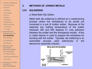 1. TYPES OF METALS
1.01 Aluminum
1.02 Iron
1.03 Steel
1.04 Copper
1.05 Tin
1.06 Zinc
1.07 Brass
1.08 Bronze
1.09 Chromium
1.10 Nickel
1.11 Lead
2. METHODS OF
JOINING METALS
2.01 Soldering
2.02 Brazing
2.03 Welding
2.04 Rivets
3. METALS FOR
CONCRETE
REINFORCEMENT
3.01 Steel Bars
3.02 Wire Fabric
3.03 Expanded Mesh
3.04 Laths
4. STORAGE & CARE
FOR METAL
REINFORCEMENT
2.01 SOLDERING
2. METHODS OF JOINING METALS
a. Metal Bath Dip Solder:
Metal bath dip soldering is defined as a metal-joining
process where the workpieces to be joined are
immersed in a pot of molten solder. Because of the
relatively low melting temperature of the solder
(between 350 and 600 degrees F), only adhesion
between the solder and the workpieces results. A flux
or metal cleaner is used to prepare the workpiece for
bonding with the solder. Typically, dip soldering is an
automated process used extensively in the
electronics assembly industry.
 