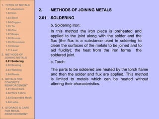1. TYPES OF METALS
1.01 Aluminum
1.02 Iron
1.03 Steel
1.04 Copper
1.05 Tin
1.06 Zinc
1.07 Brass
1.08 Bronze
1.09 Chromium
1.10 Nickel
1.11 Lead
2. METHODS OF
JOINING METALS
2.01 Soldering
2.02 Brazing
2.03 Welding
2.04 Rivets
3. METALS FOR
CONCRETE
REINFORCEMENT
3.01 Steel Bars
3.02 Wire Fabric
3.03 Expanded Mesh
3.04 Laths
4. STORAGE & CARE
FOR METAL
REINFORCEMENT
2.01 SOLDERING
2. METHODS OF JOINING METALS
b. Soldering Iron:
In this method the iron piece is preheated and
applied to the joint along with the solder and the
flux (the flux is a substance used in soldering to
clean the surfaces of the metals to be joined and to
aid fluidity); the heat from the iron forms the
soldered joint.
c. Torch:
The parts to be soldered are heated by the torch flame
and then the solder and flux are applied. This method
is limited to metals which can be heated without
altering their characteristics.
 