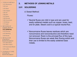 1. TYPES OF METALS
1.01 Aluminum
1.02 Iron
1.03 Steel
1.04 Copper
1.05 Tin
1.06 Zinc
1.07 Brass
1.08 Bronze
1.09 Chromium
1.10 Nickel
1.11 Lead
2. METHODS OF
JOINING METALS
2.01 Soldering
2.02 Brazing
2.03 Welding
2.04 Rivets
3. METALS FOR
CONCRETE
REINFORCEMENT
3.01 Steel Bars
3.02 Wire Fabric
3.03 Expanded Mesh
3.04 Laths
4. STORAGE & CARE
FOR METAL
REINFORCEMENT
2.01 SOLDERING
2. METHODS OF JOINING METALS
d. Sweat Method:
Fluxes:
✓ Neutral fluxes are mild in type and are used for
easily soldered metals such as copper, brass, lead,
and tin plate. Stearic acid is a typical neutral flux.
✓ Noncorrosive fluxes leaves residues which are
noncorrosive and nonconductive and therefore need
not removed. Rosin is the principal flux of this type.
Noncorrosive fluxes are weak their fluxing action and
their use is limited to the easily soldered base
metals.
 