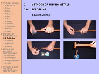 1. TYPES OF METALS
1.01 Aluminum
1.02 Iron
1.03 Steel
1.04 Copper
1.05 Tin
1.06 Zinc
1.07 Brass
1.08 Bronze
1.09 Chromium
1.10 Nickel
1.11 Lead
2. METHODS OF
JOINING METALS
2.01 Soldering
2.02 Brazing
2.03 Welding
2.04 Rivets
3. METALS FOR
CONCRETE
REINFORCEMENT
3.01 Steel Bars
3.02 Wire Fabric
3.03 Expanded Mesh
3.04 Laths
4. STORAGE & CARE
FOR METAL
REINFORCEMENT
2.01 SOLDERING
2. METHODS OF JOINING METALS
d. Sweat Method:
 