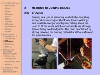 1. TYPES OF METALS
1.01 Aluminum
1.02 Iron
1.03 Steel
1.04 Copper
1.05 Tin
1.06 Zinc
1.07 Brass
1.08 Bronze
1.09 Chromium
1.10 Nickel
1.11 Lead
2. METHODS OF
JOINING METALS
2.01 Soldering
2.02 Brazing
2.03 Welding
2.04 Rivets
3. METALS FOR
CONCRETE
REINFORCEMENT
3.01 Steel Bars
3.02 Wire Fabric
3.03 Expanded Mesh
3.04 Laths
4. STORAGE & CARE
FOR METAL
REINFORCEMENT
2.02 BRAZING
2. METHODS OF JOINING METALS
Brazing is a type of soldering in which the operating
temperatures are higher (but lower than in welding)
and in which stronger and higher-melting alloys are
used to fill the joints, which consequently are stronger
than ordinary soldered joints. The bond is obtained by
allying between the brazing material and the surface of
the joined metals.
 