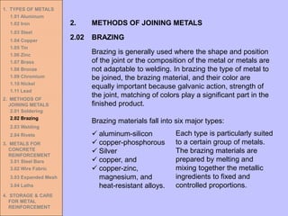 1. TYPES OF METALS
1.01 Aluminum
1.02 Iron
1.03 Steel
1.04 Copper
1.05 Tin
1.06 Zinc
1.07 Brass
1.08 Bronze
1.09 Chromium
1.10 Nickel
1.11 Lead
2. METHODS OF
JOINING METALS
2.01 Soldering
2.02 Brazing
2.03 Welding
2.04 Rivets
3. METALS FOR
CONCRETE
REINFORCEMENT
3.01 Steel Bars
3.02 Wire Fabric
3.03 Expanded Mesh
3.04 Laths
4. STORAGE & CARE
FOR METAL
REINFORCEMENT
2.02 BRAZING
2. METHODS OF JOINING METALS
Brazing is generally used where the shape and position
of the joint or the composition of the metal or metals are
not adaptable to welding. In brazing the type of metal to
be joined, the brazing material, and their color are
equally important because galvanic action, strength of
the joint, matching of colors play a significant part in the
finished product.
Brazing materials fall into six major types:
✓ aluminum-silicon
✓ copper-phosphorous
✓ Silver
✓ copper, and
✓ copper-zinc,
magnesium, and
heat-resistant alloys.
Each type is particularly suited
to a certain group of metals.
The brazing materials are
prepared by melting and
mixing together the metallic
ingredients to fixed and
controlled proportions.
 