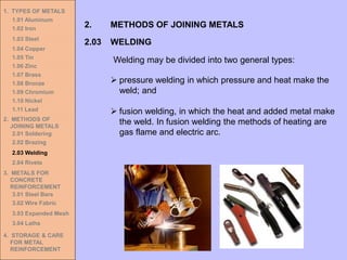1. TYPES OF METALS
1.01 Aluminum
1.02 Iron
1.03 Steel
1.04 Copper
1.05 Tin
1.06 Zinc
1.07 Brass
1.08 Bronze
1.09 Chromium
1.10 Nickel
1.11 Lead
2. METHODS OF
JOINING METALS
2.01 Soldering
2.02 Brazing
2.03 Welding
2.04 Rivets
3. METALS FOR
CONCRETE
REINFORCEMENT
3.01 Steel Bars
3.02 Wire Fabric
3.03 Expanded Mesh
3.04 Laths
4. STORAGE & CARE
FOR METAL
REINFORCEMENT
2.03 WELDING
2. METHODS OF JOINING METALS
Welding may be divided into two general types:
➢ pressure welding in which pressure and heat make the
weld; and
➢ fusion welding, in which the heat and added metal make
the weld. In fusion welding the methods of heating are
gas flame and electric arc.
 