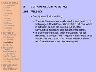 1. TYPES OF METALS
1.01 Aluminum
1.02 Iron
1.03 Steel
1.04 Copper
1.05 Tin
1.06 Zinc
1.07 Brass
1.08 Bronze
1.09 Chromium
1.10 Nickel
1.11 Lead
2. METHODS OF
JOINING METALS
2.01 Soldering
2.02 Brazing
2.03 Welding
2.04 Rivets
3. METALS FOR
CONCRETE
REINFORCEMENT
3.01 Steel Bars
3.02 Wire Fabric
3.03 Expanded Mesh
3.04 Laths
4. STORAGE & CARE
FOR METAL
REINFORCEMENT
2.03 WELDING
2. METHODS OF JOINING METALS
➢ Two types of fusion welding:
• The gas flame now generally used is acetylene mixed
with oxygen. It will deliver about 5500˚F of heat which
is sufficient to melt the welding rod and the
surrounding metal and then fuse them together.
• In electric-arc method, when the welding rod (or
electrode) is brought near the joint of the metals to be
welded, an electric arc is to be formed which melts
and fuses the metal and the welding rod.
 