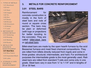 1. TYPES OF METALS
1.01 Aluminum
1.02 Iron
1.03 Steel
1.04 Copper
1.05 Tin
1.06 Zinc
1.07 Brass
1.08 Bronze
1.09 Chromium
1.10 Nickel
1.11 Lead
2. METHODS OF
JOINING METALS
2.01 Soldering
2.02 Brazing
2.03 Welding
2.04 Rivets
3. METALS FOR
CONCRETE
REINFORCEMENT
3.01 Steel Bars
3.02 Wire Fabric
3.03 Expanded Mesh
3.04 Laths
4. STORAGE & CARE
FOR METAL
REINFORCEMENT
3.01 STEEL BARS
3. METALS FOR CONCRETE REINFORCEMENT
Reinforcement for
concrete construction is
mostly in the form of
steel bars and rods of
round or square cross
section. The bars may
be plain or deformed
(with lugs or projections
for better bonding to
the concrete). They are
called billet-steel bars
or rail-steel bars.
Billet-steel bars are made by the open hearth furnace by the acid
Bessemer furnace and meet fixed chemical compositions. They
are rolled from billets directly reduced from ingots and come in
three grades: structural, intermediate, and hard. For architectural
purposes the intermediate grade is the most generally used. Rail-
steel bars are rolled from standard T-rails and come only in one
grade. Steel bars vary in size from ¼” to 1-1/4” and in lengths of
20 or 30 feet.
 