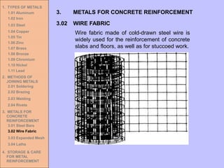 1. TYPES OF METALS
1.01 Aluminum
1.02 Iron
1.03 Steel
1.04 Copper
1.05 Tin
1.06 Zinc
1.07 Brass
1.08 Bronze
1.09 Chromium
1.10 Nickel
1.11 Lead
2. METHODS OF
JOINING METALS
2.01 Soldering
2.02 Brazing
2.03 Welding
2.04 Rivets
3. METALS FOR
CONCRETE
REINFORCEMENT
3.01 Steel Bars
3.02 Wire Fabric
3.03 Expanded Mesh
3.04 Laths
4. STORAGE & CARE
FOR METAL
REINFORCEMENT
3.02 WIRE FABRIC
3. METALS FOR CONCRETE REINFORCEMENT
Wire fabric made of cold-drawn steel wire is
widely used for the reinforcement of concrete
slabs and floors, as well as for stuccoed work.
 