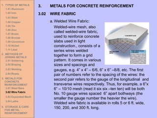 1. TYPES OF METALS
1.01 Aluminum
1.02 Iron
1.03 Steel
1.04 Copper
1.05 Tin
1.06 Zinc
1.07 Brass
1.08 Bronze
1.09 Chromium
1.10 Nickel
1.11 Lead
2. METHODS OF
JOINING METALS
2.01 Soldering
2.02 Brazing
2.03 Welding
2.04 Rivets
3. METALS FOR
CONCRETE
REINFORCEMENT
3.01 Steel Bars
3.02 Wire Fabric
3.03 Expanded Mesh
3.04 Laths
4. STORAGE & CARE
FOR METAL
REINFORCEMENT
3.02 WIRE FABRIC
3. METALS FOR CONCRETE REINFORCEMENT
a. Welded Wire Fabric:
Welded-wire mesh, also
called welded-wire fabric,
used to reinforce concrete
slabs used in light
construction., consists of a
series wires welded
together to form a grid
pattern. It comes in various
sizes and spacings and
gauges, e.g. 4” x 4” – 6/6, 6” x 6” –8/8, etc. The first
pair of numbers refer to the spacing of the wires: the
second pair refers to the gauge of the longitudinal and
transverse wires respectively. Thus, for example, a 6”x
6” – 10/10 mesh (read it six six –ten ten) will be both
No. 10 gauge wires spaced 6” apart bothways (the
smaller the gauge number the heavier the wire).
Welded wire fabric is available in rolls 5 or 6 ft. wide,
150, 200, and 300 ft. long.
 