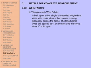 1. TYPES OF METALS
1.01 Aluminum
1.02 Iron
1.03 Steel
1.04 Copper
1.05 Tin
1.06 Zinc
1.07 Brass
1.08 Bronze
1.09 Chromium
1.10 Nickel
1.11 Lead
2. METHODS OF
JOINING METALS
2.01 Soldering
2.02 Brazing
2.03 Welding
2.04 Rivets
3. METALS FOR
CONCRETE
REINFORCEMENT
3.01 Steel Bars
3.02 Wire Fabric
3.03 Expanded Mesh
3.04 Laths
4. STORAGE & CARE
FOR METAL
REINFORCEMENT
3.02 WIRE FABRIC
3. METALS FOR CONCRETE REINFORCEMENT
b. Triangle-mesh Wire Fabric:
is built up of either single or stranded longitudinal
wires with cross wires or bond-wires running
diagonally across the fabric. The longitudinal
wires are spaced at 4” on centers and the cross
wires 4” or 8” apart.
 