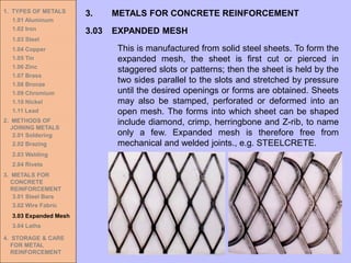 1. TYPES OF METALS
1.01 Aluminum
1.02 Iron
1.03 Steel
1.04 Copper
1.05 Tin
1.06 Zinc
1.07 Brass
1.08 Bronze
1.09 Chromium
1.10 Nickel
1.11 Lead
2. METHODS OF
JOINING METALS
2.01 Soldering
2.02 Brazing
2.03 Welding
2.04 Rivets
3. METALS FOR
CONCRETE
REINFORCEMENT
3.01 Steel Bars
3.02 Wire Fabric
3.03 Expanded Mesh
3.04 Laths
4. STORAGE & CARE
FOR METAL
REINFORCEMENT
3.03 EXPANDED MESH
3. METALS FOR CONCRETE REINFORCEMENT
This is manufactured from solid steel sheets. To form the
expanded mesh, the sheet is first cut or pierced in
staggered slots or patterns; then the sheet is held by the
two sides parallel to the slots and stretched by pressure
until the desired openings or forms are obtained. Sheets
may also be stamped, perforated or deformed into an
open mesh. The forms into which sheet can be shaped
include diamond, crimp, herringbone and Z-rib, to name
only a few. Expanded mesh is therefore free from
mechanical and welded joints., e.g. STEELCRETE.
 