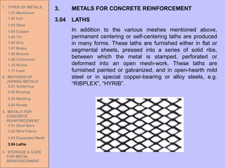 1. TYPES OF METALS
1.01 Aluminum
1.02 Iron
1.03 Steel
1.04 Copper
1.05 Tin
1.06 Zinc
1.07 Brass
1.08 Bronze
1.09 Chromium
1.10 Nickel
1.11 Lead
2. METHODS OF
JOINING METALS
2.01 Soldering
2.02 Brazing
2.03 Welding
2.04 Rivets
3. METALS FOR
CONCRETE
REINFORCEMENT
3.01 Steel Bars
3.02 Wire Fabric
3.03 Expanded Mesh
3.04 Laths
4. STORAGE & CARE
FOR METAL
REINFORCEMENT
3.04 LATHS
3. METALS FOR CONCRETE REINFORCEMENT
In addition to the various meshes mentioned above,
permanent centering or self-centering laths are produced
in many forms. These laths are furnished either in flat or
segmental sheets, pressed into a series of solid ribs,
between which the metal is stamped, perforated or
deformed into an open mesh-work. These laths are
furnished painted or galvanized, and in open-hearth mild
steel or in special copper-bearing or alloy steels, e.g.
“RIBPLEX”, “HYRIB”.
 