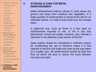 1. TYPES OF METALS
1.01 Aluminum
1.02 Iron
1.03 Steel
1.04 Copper
1.05 Tin
1.06 Zinc
1.07 Brass
1.08 Bronze
1.09 Chromium
1.10 Nickel
1.11 Lead
2. METHODS OF
JOINING METALS
2.01 Soldering
2.02 Brazing
2.03 Welding
2.04 Rivets
3. METALS FOR
CONCRETE
REINFORCEMENT
3.01 Steel Bars
3.02 Wire Fabric
3.03 Expanded Mesh
3.04 Laths
4. STORAGE & CARE
FOR METAL
REINFORCEMENT
4. STORAGE & CARE FOR METAL
REINFORCEMENT
Metal reinforcement shall be stored in racks above the
ground and away from moisture and vegetation. If a
large quantity of reinforcement is stored at the site for an
extended period, it is well to build shed over the storage
racks.
A bright-red rust, such as forms in a few days on
reinforcement exposed to rain, is not in any way
detrimental. Actual rust scales, however, may indicate a
reduction in the effective cross section of the bar.
Deep scaling should be considered a sufficient reason
for condemning the use of reinforce unless it is first
cleaned of mill and rust scale and used as the equivalent
of a smaller size. All reinforcement should be kept free
from oil which will tend to reduce the bond between
concrete and steel.
 