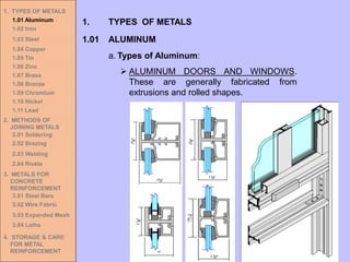 1. TYPES OF METALS
1.01 Aluminum
1.02 Iron
1.03 Steel
1.04 Copper
1.05 Tin
1.06 Zinc
1.07 Brass
1.08 Bronze
1.09 Chromium
1.10 Nickel
1.11 Lead
2. METHODS OF
JOINING METALS
2.01 Soldering
2.02 Brazing
2.03 Welding
2.04 Rivets
3. METALS FOR
CONCRETE
REINFORCEMENT
3.01 Steel Bars
3.02 Wire Fabric
3.03 Expanded Mesh
3.04 Laths
4. STORAGE & CARE
FOR METAL
REINFORCEMENT
➢ ALUMINUM DOORS AND WINDOWS.
These are generally fabricated from
extrusions and rolled shapes.
1.01 ALUMINUM
1. TYPES OF METALS
a. Types of Aluminum:
 