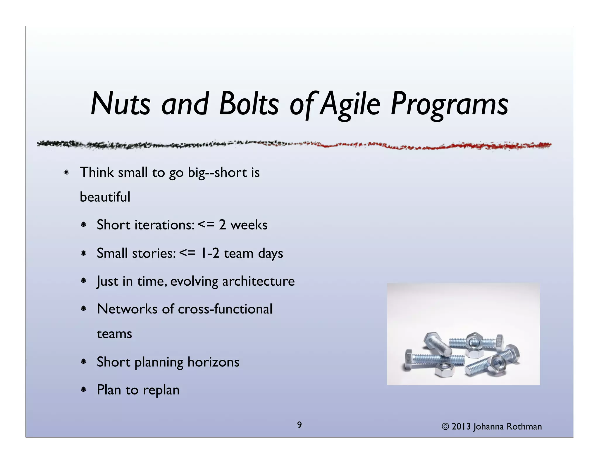Nuts and Bolts of Agile Programs
Think small to go big--short is
beautiful
Short iterations: <= 2 weeks
Small stories: <= 1-2 team days
Just in time, evolving architecture
Networks of cross-functional
teams
Short planning horizons
Plan to replan
9

© 2013 Johanna Rothman

 