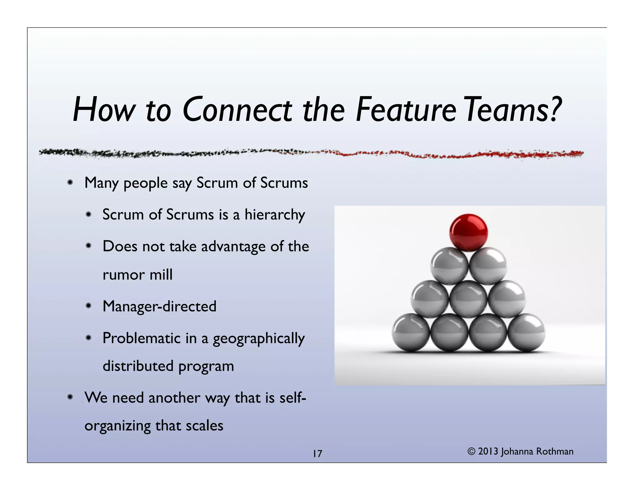 How to Connect the Feature Teams?
Many people say Scrum of Scrums
Scrum of Scrums is a hierarchy
Does not take advantage of the
rumor mill
Manager-directed
Problematic in a geographically
distributed program
We need another way that is selforganizing that scales
17

© 2013 Johanna Rothman

 