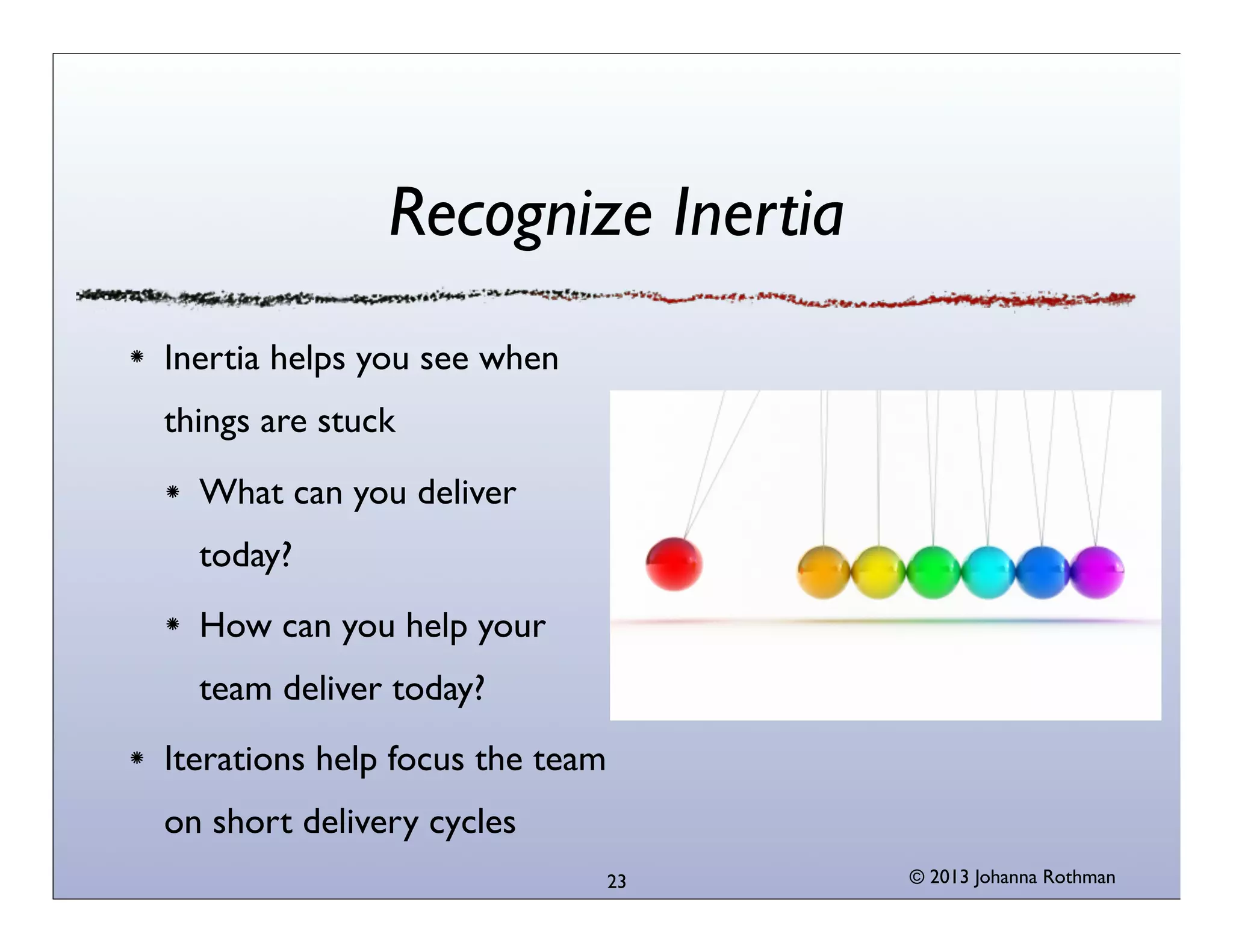 Recognize Inertia
Inertia helps you see when
things are stuck
What can you deliver
today?
How can you help your
team deliver today?
Iterations help focus the team
on short delivery cycles
23

© 2013 Johanna Rothman

 