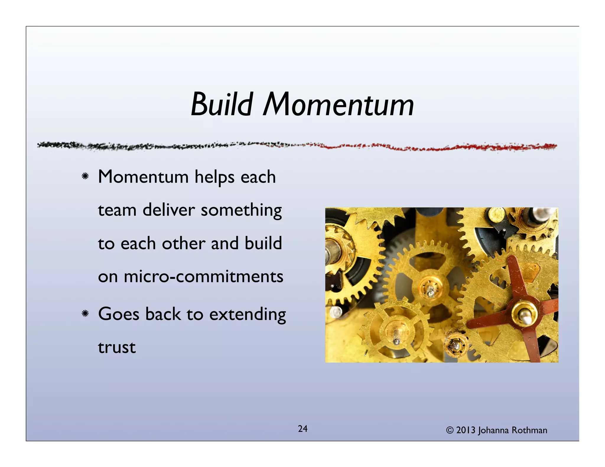 Build Momentum
Momentum helps each
team deliver something
to each other and build
on micro-commitments
Goes back to extending
trust

24

© 2013 Johanna Rothman

 