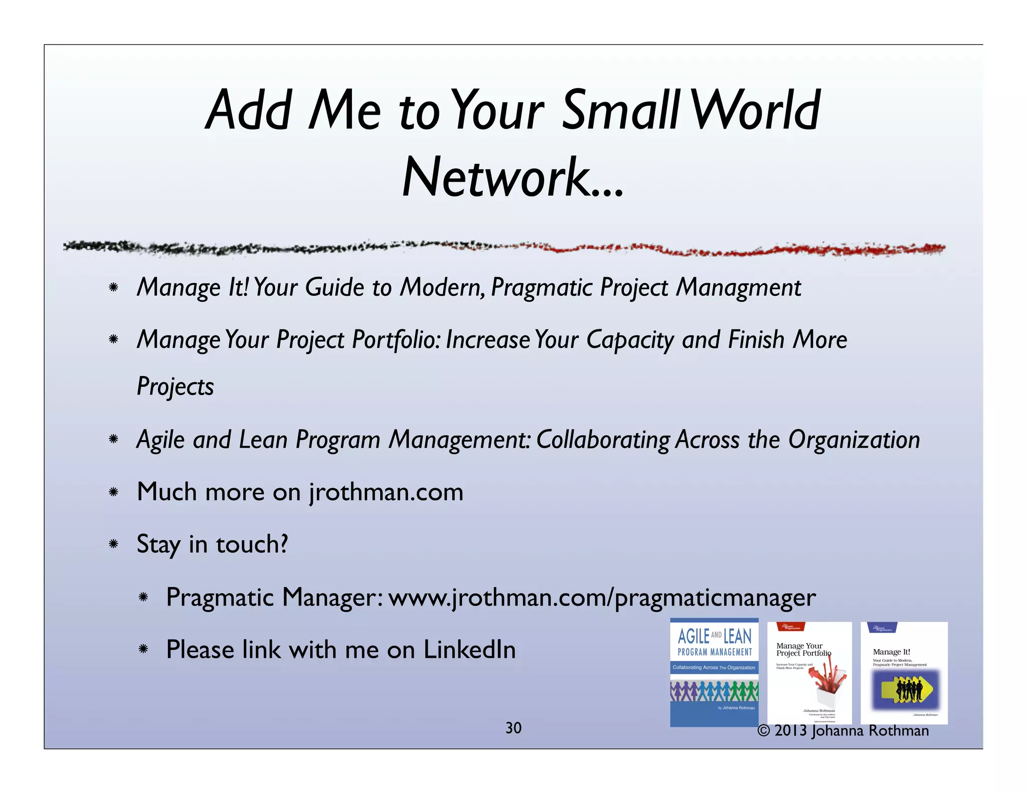 Add Me to Your Small World
Network...
Manage It! Your Guide to Modern, Pragmatic Project Managment
Manage Your Project Portfolio: Increase Your Capacity and Finish More
Projects
Agile and Lean Program Management: Collaborating Across the Organization
Much more on jrothman.com
Stay in touch?
Pragmatic Manager: www.jrothman.com/pragmaticmanager
Please link with me on LinkedIn
30

© 2013 Johanna Rothman

 