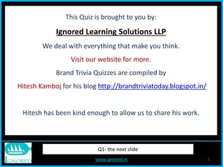 www.ignored.in 1
This Quiz is brought to you by:
Ignored Learning Solutions LLP
We deal with everything that make you think.
Visit our website for more.
Brand Trivia Quizzes are compiled by
Hitesh Kamboj for his blog http://brandtriviatoday.blogspot.in/
Hitesh has been kind enough to allow us to share his work.
Q1- the next slide
 